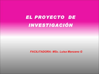EL PROYECTO DE
INVESTIGACIÓN




 FACILITADORA: MSc. Luisa Manzano G
 