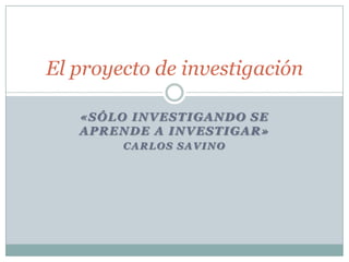 El proyecto de investigación

   «SÓLO INVESTIGANDO SE
   APRENDE A INVESTIGAR»
        CARLOS SAVINO
 