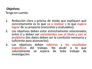 Objetivos
Tenga en cuenta:
1. Redacción clara y precisa de modo que expliquen qué
concretamente es lo que va a realizar y lo que espera
lograr de su proyecto (concretos y evaluables).
2. Los objetivos deben estar estrechamente relacionados
entre si y deben ser consistentes con el título y con el
problema (los datos deben ser la condición necesaria y
suficiente para alcanzarlos).
3. Los objetivos deben referirse a los resultados
específicos del trabajo. No aludir a lo que
naturalmente se espera de todo trabajo de
investigación.
 