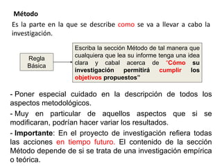 Método
Es la parte en la que se describe como se va a llevar a cabo la
investigación.
- Poner especial cuidado en la descripción de todos los
aspectos metodológicos.
- Muy en particular de aquellos aspectos que si se
modificaran, podrían hacer variar los resultados.
- Importante: En el proyecto de investigación refiera todas
las acciones en tiempo futuro. El contenido de la sección
Método depende de si se trata de una investigación empírica
o teórica.
Regla
Básica
Escriba la sección Método de tal manera que
cualquiera que lea su informe tenga una idea
clara y cabal acerca de “Cómo su
investigación permitirá cumplir los
objetivos propuestos”
 