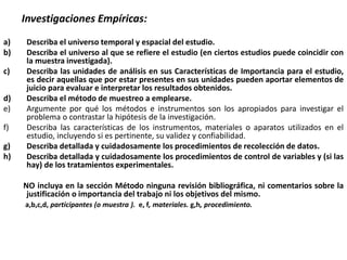 Investigaciones Empíricas:
a) Describa el universo temporal y espacial del estudio.
b) Describa el universo al que se refiere el estudio (en ciertos estudios puede coincidir con
la muestra investigada).
c) Describa las unidades de análisis en sus Características de Importancia para el estudio,
es decir aquellas que por estar presentes en sus unidades pueden aportar elementos de
juicio para evaluar e interpretar los resultados obtenidos.
d) Describa el método de muestreo a emplearse.
e) Argumente por qué los métodos e instrumentos son los apropiados para investigar el
problema o contrastar la hipótesis de la investigación.
f) Describa las características de los instrumentos, materiales o aparatos utilizados en el
estudio, incluyendo si es pertinente, su validez y confiabilidad.
g) Describa detallada y cuidadosamente los procedimientos de recolección de datos.
h) Describa detallada y cuidadosamente los procedimientos de control de variables y (si las
hay) de los tratamientos experimentales.
NO incluya en la sección Método ninguna revisión bibliográfica, ni comentarios sobre la
justificación o importancia del trabajo ni los objetivos del mismo.
a,b,c,d, participantes (o muestra ). e, f, materiales. g,h, procedimiento.
 