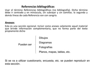 Referencias bibliográficas
Usar el término Referencias bibliográficas (no bibliografía). Dicho término
debe ir centrado y en minúscula, sin subrayar y sin comillas. la segunda y
demás líneas de cada Referencia van con sangría.
Anexos
Esta es una sección opcional. Incluir como anexos solamente aquel material
que brinde información complementaria, que no forma parte del texto
propiamente dicho
Si se va a utilizar cuestionario, encuesta, etc. se pueden reproducir en
esta sección.
Pueden ser
Dibujos
Diagramas
Fotografías
Planos, mapas, tablas, etc.
 