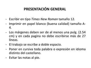 PRESENTACIÓN GENERAL
- Escribir en tipo Times New Roman tamaño 12.
- Imprimir en papel blanco (buena calidad) tamaño A-
4.
- Los márgenes deben ser de al menos una pulg. (2.54
cm) y en cada pagina no debe escribirse más de 27
líneas.
- El trabajo se escribe a doble espacio.
- Poner en cursiva toda palabra o expresión en idioma
distinto del castellano.
- Evitar las notas al pie.
 