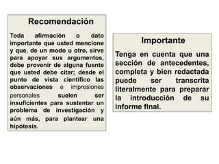 Recomendación
Toda afirmación o dato
importante que usted mencione
y que, de un modo u otro, sirve
para apoyar sus argumentos,
debe provenir de alguna fuente
que usted debe citar; desde el
punto de vista científico las
observaciones e impresiones
personales suelen ser
insuficientes para sustentar un
problema de investigación y
aún más, para plantear una
hipótesis.
Importante
Tenga en cuenta que una
sección de antecedentes,
completa y bien redactada
puede ser transcrita
literalmente para preparar
la introducción de su
informe final.
 