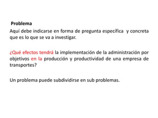 Problema
Aquí debe indicarse en forma de pregunta específica y concreta
que es lo que se va a investigar.
¿Qué efectos tendrá la implementación de la administración por
objetivos en la producción y productividad de una empresa de
transportes?
Un problema puede subdividirse en sub problemas.
 