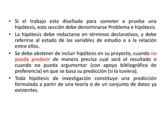 • Si el trabajo esta diseñado para someter a prueba una
hipótesis, esta sección debe denominarse Problema e hipótesis.
• La hipótesis debe redactarse en términos declarativos, y debe
referirse al estado de las variables de estudio o a la relación
entre ellos.
• Se debe abstener de incluir hipótesis en su proyecto, cuando no
pueda predecir de manera precisa cual será el resultado o
cuando no pueda argumentar (con apoyo bibliográfico de
preferencia) en que se basa su predicción (si la tuviera).
• Toda hipótesis de investigación constituye una predicción
formulada a partir de una teoría o de un conjunto de datos ya
existentes.
 