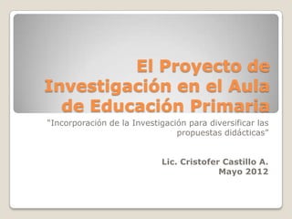 El Proyecto de
Investigación en el Aula
  de Educación Primaria
“Incorporación de la Investigación para diversificar las
                                propuestas didácticas”


                            Lic. Cristofer Castillo A.
                                          Mayo 2012
 