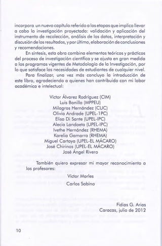 10
Víctor Morles
Carlos Sabino
Fidias G. Arias
Caracas, julio de 2012
También quiero expresar mi mayor reconocimiento a
los profesores:
Víctor Álvarez Rodríguez (CIM)
Luis Bonilla (MPPEU)
Milagros Hernóndez (CUC)
Olivia Andrade (UPEL-1 PC)
Elisa Di Sante (UPEL-IPC)
Alecia Landaeta (UPEL-IPC)
lvethe Hernóndez (RHEMA)
Karelia Gamarra (RHEMA)
Miguel Cartaya (UPEL-EL MÁCARO)
José Chirinos (UPEL-EL MÁCARO)
José Ángel Rivero
incorpora un nuevo capítulo referido a las etapas que implica llevar
a cabo la investigación proyectada: validación y aplicación del
instrumento de recolección, anólisis de los datos, interpretación y
discusión de los resultados, y por último, elaboración de conclusiones
y recomendaciones.
En síntesis, esta obra combina elementos teóricos y prócticos
del proceso de investigación científica y se ajusta en gran medida
a los programas vigentes de Metodología de la Investigación, por
lo que satisface las necesidades de estudiantes de cualquier nivel.
Para finalizar, una vez más concluyo la introducción de
este libro, agradeciendo a quienes han contribuido con mi labor
académica e intelectual:
 