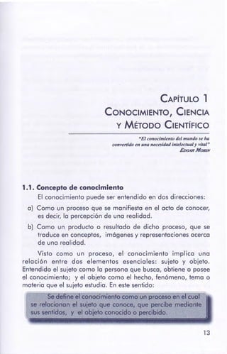 13
1.1 . Concepto de conocimiento
El conocimiento puede ser entendido en dos direcciones:
a) Como un proceso que se manifiesta en el acto de conocer,
es decir, la percepción de una realidad.
b) Como un producto o resultado de dicho proceso, que se
traduce en conceptos, imógenes y representacionesacerca
de una realidad.
Visto como un proceso, el conocimiento implica una
relación entre dos elementos esenciales: sujeto y objeto.
Entendido el sujeto como la persona que busca, obtiene o posee
el conocimiento; y el objeto como el hecho, fenómeno, tema o
materia que el sujeto estudia. En estesentido:
Se define el conocimiento como un procesoen el cual~
se relacionan el suiefo que conoce, que percibe mediante
sus sentidos, y el obieto conocido o percibido.
"El conocimiento del mundo se Ira
convertidoen una necesidad intelectualy vital"
EDGARMOR/N
CAPÍTULO 1
CONOCIMIENTO, CIENCIA
y MÉTODO CIENTÍFICO
 