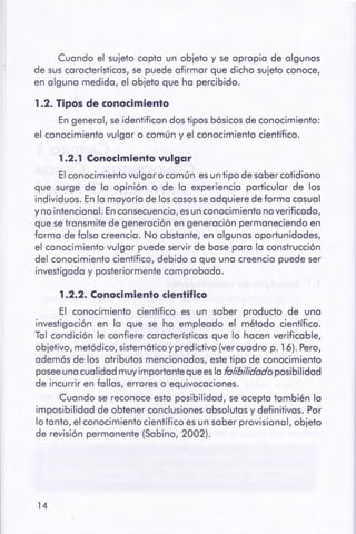 14
1.2.2. Conocimiento científico
El conocimiento científico es un saber producto de una
investigación en la que se ha empleado el método científico.
Tal condición le confiere características que lo hacen verificable,
objetivo, metódico, sistem6ticoy predictivo (ver cuadro p. 16). Pero,
adem6s de los atributos mencionados, este tipo de conocimiento
posee una cualidad muy importante que esla fa/ibi/idadoposibilidad
de incurrir en fallas, errores o equivocaciones.
Cuando se reconoce esta posibilidad, se acepta también la
imposibilidad de obtener conclusiones absolutas y definitivas. Por
lo tanto, el conocimiento científico es un saber provisional, objeto
de revisión permanente (Sabino, 2002).
1.2.1 Conocimientovulgar
El conocimiento vulgar o común es un tipo de saber cotidiano
que surge de la opinión o de la experiencia particular de los
individuos. En la mayoría de los casos se adquiere de forma casual
y no intencional. En consecuencia, esun conocimiento no verificado,
que se transmite de generación en generación permaneciendo en
forma de falsa creencia. No obstante, en algunas oportunidades,
el conocimiento vulgar puede servir de base para la construcción
del conocimiento científico, debido a que una creencia puede ser
investigada y posteriormente comprobada.
1.2. Tipos de conocimiento
En general, se identifican dos tipos b6sicos de conocimiento:
el conocimiento vulgar o común y el conocimiento científico.
Cuando el sujeto capta un objeto y se apropia de algunas
de sus características, se puede afirmar que dicho sujeto conoce,
en alguna medida, el objeto que ha percibido.
 