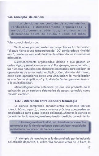 17
Un ejemplo de tecnología es la desarrollada por la industria
del calzado deportivo, al utilizar los conocimientos de la física, la
Latecnologfa eslaactividad queutilizalosconocimientos
generados por la cienciaaplicada para satisfacernecesidades
mediante la producción de bienes y servicios.
1.3. 1 . Diferenciaentre cienciay tecnología
La ciencia comprende conocimientos netamente teóricos
(ciencia bósica o pura), o conocimientos pródicos que pueden ser
empleados a corto plazo (ciencia aplicada). Mientras la ciencia es
conocimiento, la tecnología esla aplicación de dicho conocimiento.
Tales conocimientos son:
Verificables: porque pueden sercomprobados. La afirmación:
"el agua hierve a una temperatura de 100º centígrados a nivel del
mar", puede ser verificada fócilmente utilizando los instrumentos
adecuados.
Sistemóticamente organizados: debido a que poseen un
orden lógico y se relacionan entre sí. Por ejemplo, en matemótica,
los números naturales son elementos necesarios para realizar las
operaciones de suma, resta, multiplicación o división. Así mismo,
entre estas operaciones existe una vinculación: la multiplicación
es una "suma simplificada" y la división "es la operación inversa
a la multiplicación".
Metodológicamente obtenidos: ya que son producto de la
aplicación de un conjunto sistemótico de pasos, conocido como
método científico.
1.3. Concepto de ciencia
 