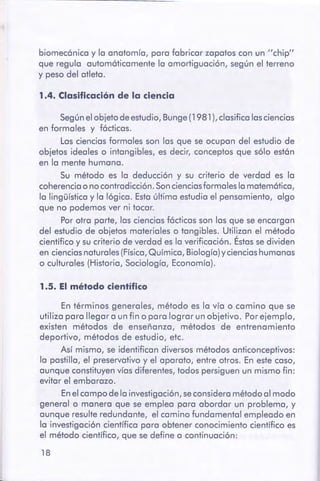 18
En términos generales, método es la vía o camino que se
utiliza para llegar a un fin o para lograr un objetivo. Porejemplo,
existen métodos de enseñanza, métodos de entrenamiento
deportivo, métodos de estudio, etc.
Así mismo, se identifican diversos métodos anticonceptivos:
la pastilla, el preservativo y el aparato, entre otros. En este caso,
aunque constituyen vías diferentes, todos persiguen un mismo fin:
evitar el embarazo.
En el campo de la investigación, seconsidera método al modo
general o manera que se emplea para abordar un problema, y
aunque resulte redundante, el camino fundamental empleado en
la investigación científica para obtener conocimiento científico es
el método científico, que se define a continuación:
1.5. El método científico
Según el objeto de estudio, Bunge (1981 ), clasifica las ciencias
en formales y fócticas.
Las ciencias formales son las que se ocupan del estudio de
objetos ideales o intangibles, es decir, conceptos que sólo estón
en la mente humana.
Su método es la deducción y su criterio de verdad es la
coherencia o no contradicción. Soncienciasformales la matemática,
la lingüística y la lógica. Esta última estudia el pensamiento, algo
que no podemos ver ni tocar.
Por otra parte, las ciencias fácticas son las que se encargan
del estudio de objetos materiales o tangibles. Utilizan el método
científico y su criterio de verdad es la verificación. Éstas se dividen
en ciencias naturales (Física,Química, Biología) y ciencias humanas
o culturales (Historia, Sociología, Economía).
1 .4. Clasificaciónde la ciencia
biomecónica y la anatomía, para fabricar zapatos con un "chip"
que regula automóticamente la amortiguación, según el terreno
y peso del atleta.
 
