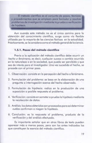 19
6. Conclusión: es la respuesta al problema, producto de la
verificación y del análisis efectuado.
Es importante señalar que en otros libros de texto pueden
aparecer más o menos pasos, pero son los antes indicados los
que constituyen la esencia del método científico.
5. Análisis: losdatosobtenidos sonprocesadospara asídeterminar
cuáles confirman o niegan la hipótesis.
1. Observación: consisteen la percepción del hecho o fenómeno.
2. Formulación del problema: se basa en la elaboración de una
pregunta o interrogación acerca del hecho observado.
3. Formulación de hipótesis: radica en la producción de una
suposición o posible respuesta al problema.
4. Verificación: consisteen sometera prueba la hipótesismediante
la recolección de datos.
Previo a la aplicación del método científico debe ocurrir un
hecho o fenómeno, es decir, cualquier sucesoo cambio ocurrido
en la naturaleza o en la sociedad, que pueda ser percibido y que
sea de interés para el investigador. Una vez sucedido el hecho, se
procede con el primer paso.
1 .5.1 . Pasos del métodocientífico

Aun cuando este método no es el único camino para la
obtención del conocimiento científico, surge como vía flexible
utilizada por la mayoría de las ciencias fácticas en la actualidad.
Prácticamente,se leconsideracomo el método general de la ciencia.
El método científico es el conjunto de pasos, técnicas
y procedimientos que se emplean para formular y resolver
problemas de investigación mediantela prueba overificación
de hipótesis.
 