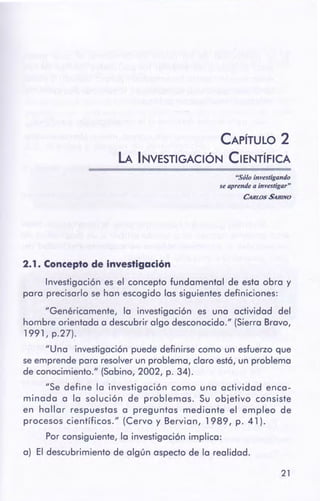 21
2. 1 . Concepto de Investigación
Investigación es el concepto fundamental de esta obra y
para precisarlo se han escogido las siguientes definiciones:
"Genéricamente, la investigación es una actividad del
hombre orientada a descubrir algo desconocido." (Sierra Bravo,
1991, p.27).
"Una investigación puede definirse como un esfuerzo que
seemprende para resolverun problema, claro est6, un problema
de conocimiento." (Sabino, 2002, p. 34).
"Se define la investigación como una actividad enca-
minada a la solución de problemas. Su objetivo consiste
en hallar respuestas a preguntas mediante el empleo de
procesos científicos." (Cervo y Bervian, 1989, p. 41 ).
Por consiguiente, la investigación implica:
a) El descubrimiento de algún aspecto de la realidad.
"Sólo investigando
se aprende a investigar"
CAm.os SABINO
CAPÍTULO 2
LA INVESTIGACIÓN CIENTÍFICA
 