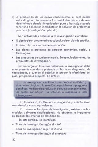 22
En lo sucesivo, los términos investigación y estudio serón
considerados como equivalentes.
En cuanto o los tipos de investigación, existen muchos
modelos y diversos clasificaciones. No obstante, lo importante
es precisar los criterios de clasificación.
En este sentido, se identifican:
- Tipos de investigación según el nivel
- Tipos de investigación según el diseño
- Tipos de investigación según el propósito
La investigación cientffica es un pr0C8$0 metódico y
aistemótico dirigido a la solución de problemas o pregunto$
cientfficas,mediante laproduccióndenuevosconocimientos,
los cuales constituyen la solución o respuesta o tales
il'lterT< tes.
Son actividades distintos o lo investigación científico:
• El diseño de un programo instruccionol, o de un pion de estudios.
• El desarrollo de sistemas de información.
• Los piones o proyectos de carácter económico, social, o
tecnológico.
• Los propuestos de cualquier índole. Excepto, lógicamente, los
propuestos de investigación.
Sin embargo, en los cosos anteriores, lo investigación debe
estor presente cuando se pretende arribar o un diagnóstico de
necesidades, o cuando el objetivo es probar lo efectividad del
pion, programo o proyecto. En sf ntesis:
b) Lo producción de un nuevo conocimiento, el cual puede
estor dirigido o incrementar los postulados teóricos de uno
determinado ciencia (investigación puro o básico); o puede
tener uno aplicación inmediato en lo solución de problemas
prácticos (investigación aplicado).
 