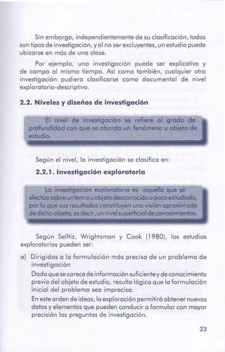 23
Según Selltiz, Wrightsman y Cook (1980), los estudios
exploratorios pueden ser:
a) Dirigidos a la formulación m6s precisa de un problema de
investigación
Dado que secarece de información suficiente y de conocimiento
previo del objeto de estudio, resulta lógico que la formulación
inicial del problema sea imprecisa.
En este orden de ideas, la exploración permitirá obtener nuevos
datos y elementos que pueden conducir a formular con mayor
precisión las preguntas de investigación.
Según el nivel, la investigación se clasifica en:
2.2.1. Investigación exploratoria
2.2. Nivelesy diseños de investigación
Sin embargo, independientemente de su clasificación, todos
son tipos de investigación, y al no ser excluyentes, un estudio puede
ubicarse en más de una clase.
Por ejemplo, una investigación puede ser explicativa y
de campo al mismo tiempo. Así como también, cualquier otra
investigación pudiera clasificarse como documental de nivel
exploratorio-descriptivo.
 