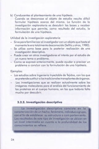 24
a 1nvesttgoc16n escriphva consiste en la
carQCterizaci6nde un heCho,fenómeno, individuoogrupo,
con e[ finde $SttibleGet-.su estruc:Wrao comportamiento.
los resUltados.de _. fiPOde inVestigaciónse ubican en
un nivel intermedio en cuanto a la profundid9(1de lós
conocimientos se refiere.
2.2.2. Investigación descriptiva
Ejemplos:
- Los estudios sobre Ingeniería Inyectable de Tejidos, con los que
se pretende sustituir a los tradicionales transplantes de órganos.
Las investigaciones que se realizan actualmente sobre las
imágenes moleculares para el análisis del funcionamiento de
las proteínas en el cuerpo humano, en las que todavía falta
mucho por descubrir.
Utilidad de la investigación exploratoria
- Sirve para familiarizar al investigador con un objeto que hasta el
momento le era totalmente desconocido (Selltiz y otros, 1980).
- Se utiliza como base para la posterior realización de una
investigación descriptiva.
- Puede crear en otros investigadores el interés por el estudio de
un nuevo tema o problema.
- Como se expresó anteriormente, puede ayudar a precisar un
problema o concluir con la formulación de una hipótesis.
b) Conducentes al planteamiento de una hipótesis
Cuando se desconoce al objeto de estudio resulta difícil
formular hipótesis acerca del mismo. La función de la
investigación exploratoria es descubrir las bases y recabar
información que permita, como resultado del estudio, la
formulación de una hipótesis.
 