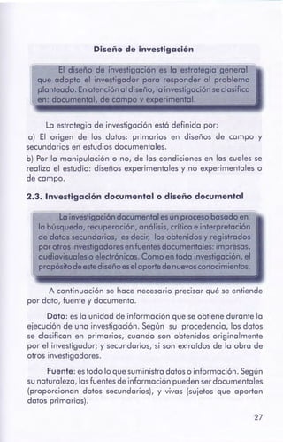 27
A continuación se hace necesario precisar qué se entiende
por dato, fuente y documento.
Dato: es la unidad de información que seobtiene durante la
ejecución de una investigación. Según su procedencia, los datos
se clasifican en primarios, cuando son obtenidos originalmente
por el investigador; y secundarios, si son extraídos de la obra de
otros investigadores.
Fuente: estodo lo que suministra datos o información. Según
sunaturaleza, lasfuentesde información puedenserdocumentales
(proporcionan datos secundarios), y vivas (sujetos que aportan
datos primarios).
(f La investigación documental es un proceso basadoen
la búsqueda, recuperación,anólisis,críticae interpretación
de datossecundarios, es decir, los obtenidos y registrados
por otrosinvestigadores en fuentesdocumentales: impresas,
audiovisualeso electrónicas. Como en toda investigación, el
propósitodeestediseñoeselaportedenuevosconocimientos.
2.3. Investigación documental o diseño documental
La estrategia de investigación está definida por:
a) El origen de los datos: primarios en diseños de campo y
secundarios en estudios documentales.
b) Por la manipulación o no, de las condiciones en las cuales se
realiza el estudio: diseños experimentales y no experimentales o
de campo.
El diseño de investigación es la estrategia general
que adopta el investigador para responder al problema
planteado. Enatención al diseño, la investigaciónse clasifica
en: documen1al, de campo y experimental.
Diseño de investigación
 