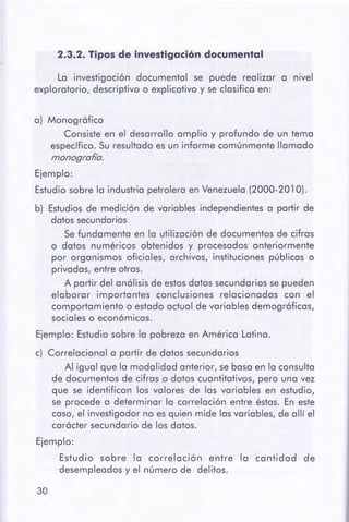 30
a) Monográfica
Consiste en el desarrollo amplio y profundo de un tema
específico. Su resultado es un informe comúnmente llamado
monografía.
Ejemplo:
Estudio sobre la industria petrolera en Venezuela (2000-201 O).
b) Estudios de medición de variables independientes a partir de
datos secundarios
Se fundamenta en la utilización de documentos de cifras
o datos numéricos obtenidos y procesados anteriormente
por organismos oficiales, archivos, instituciones públicas o
privadas, entre otras.
A partir del análisis de estosdatos secundarios se pueden
elaborar importantes conclusiones relacionadas con el
comportamiento o estado actual de variables demográficas,
sociales o económicas.
Ejemplo: Estudio sobre la pobreza en América Latina.
c) Correlaciona! a partir de datos secundarios
Al igual que la modalidad anterior, se basa en la consulta
de documentos de cifras o datos cuantitativos, pero una vez
que se identifican los valores de las variables en estudio,
se procede a determinar la correlación entre éstas. En este
caso, el investigador no es quien mide las variables, de allí el
carácter secundario de los datos.
Ejemplo:
Estudio sobre la correlación entre la cantidad de
desempleados y el número de delitos.
La investigación documental se puede realizar a nivel
exploratorio, descriptivo o explicativo y se clasifica en:
2.3.2. Tipos de investigación documental
 