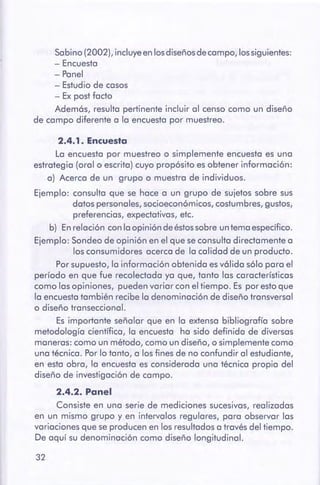 32
2.4.2. Panel
Consiste en una serie de mediciones sucesivas, realizadas
en un mismo grupo y en intervalos regulares, para observar las
variaciones que se producen en los resultadosa través del tiempo.
De aquí su denominación como diseño longitudinal.
2.4.1. Encuesta
La encuesta por muestreo o simplemente encuesta es una
estrategia (oral o escrita) cuyo propósito es obtener información:
a) Acerca de un grupo o muestra de individuos.
Ejemplo: consulta que se hace a un grupo de sujetos sobre sus
datos personales,socioeconómicos,costumbres,gustos,
preferencias, expectativas, etc.
b) En relación con la opinión de éstossobre untema específico.
Ejemplo: Sondeo de opinión en el que seconsulta directamente a
los consumidores acerca de la calidad de un producto.
Porsupuesto, la información obtenida esválida sólo para el
período en que fue recolectada ya que, tanto las características
como lasopiniones, pueden variar con el tiempo. Es por estoque
la encuestatambién recibe la denominación de diseño transversal
o diseño transeccional.
Es importante señalar que en la extensa bibliografía sobre
metodología científica, la encuesta ha sido definida de diversas
maneras: como un método, como un diseño, o simplemente como
una técnica. Porlo tanto, a los fines de no confundir al estudiante,
en esta obra, la encuesta es considerada una técnica propia del
diseño de investigación de campo.
Sabino (2002), incluye en los diseños decampo, los siguientes:
- Encuesta
- Panel
- Estudio de casos
- Ex post facto
Además, resulta pertinente incluir al censo como un diseño
de campo diferente a la encuesta por muestreo.
 