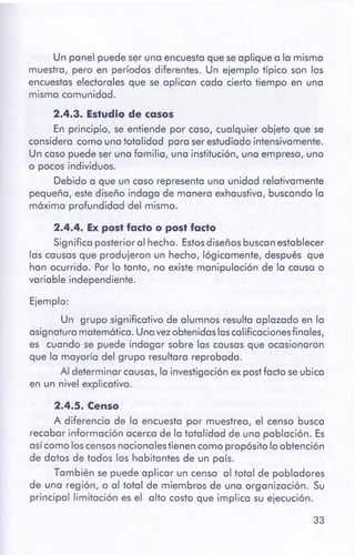 33
2.4.5. Censo
A diferencia de la encuesta por muestreo, el censo busca
recabar información acerca de la totalidad de una población. Es
asícomo loscensosnacionalestienen como propósito la obtención
de datos de todos los habitantes de un país.
También se puede aplicar un censo al total de pobladores
de una región, o al total de miembros de una organización. Su
principal limitación es el alto costo que implica su ejecución.
Ejemplo:
Un grupo significativo de alumnos resulta aplazado en la
asignatura matemática. Unavezobtenidaslascalificacionesfinales,
es cuando se puede indagar sobre las causas que ocasionaron
que la mayoría del grupo resultara reprobada.
Al determinar causas,la investigación expostfacto se ubica
en un nivel explicativo.
2.4.4. Ex post facto o post facto
Significa posterior al hecho. Estosdiseños buscanestablecer
las causas que produjeron un hecho, lógicamente, después que
han ocurrido. Porlo tanto, no existe manipulación de la causa o
variable independiente.
2.4.3. Estudiode casos
En principio, se entiende por caso, cualquier objeto que se
considera como una totalidad para serestudiado intensivamente.
Un caso puede ser una familia, una institución, una empresa, uno
o pocos individuos.
Debido a que un caso representa una unidad relativamente
pequeña, estediseño indaga de manera exhaustiva, buscando la
máxima profundidad del mismo.
Un panel puede ser una encuesta que se aplique a la misma
muestra, pero en períodos diferentes. Un ejemplo típico son las
encuestas electorales que se aplican cada cierto tiempo en una
misma comunidad.
 