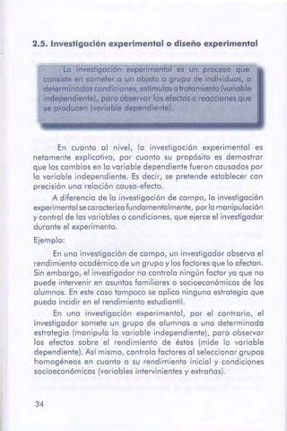 34
En cuanto al nivel, la investigación experimental es
netamente explicativa, por cuanto su propósito es demostrar
que los cambios en la variable dependiente fueron causados por
la variable independiente. Es decir, se pretende establecer con
precisión una relación causa-efecto.
A diferencia de la investigación de campo, la investigación
experimental se caracterizafundamentalmente, por la manipulación
y control de lasvariables o condiciones, que ejerce el investigador
durante el experimento.
Ejemplo:
En una investigación de campo, un investigador observa el
rendimiento académico de un grupo y losfactores que lo afectan.
Sin embargo, el investigador no controla ningún factor ya que no
puede intervenir en asuntos familiares o socioeconómicos de los
alumnos. En este caso tampoco se aplica ninguna estrategia que
pueda incidir en el rendimiento estudiantil.
En una investigación experimental, por el contrario, el
investigador somete un grupo de alumnos a una determinada
estrategia (manipula la variable independiente), para observar
los efectos sobre el rendimiento de éstos (mide la variable
dependiente). Así mismo, controla factores al seleccionar grupos
homogéneos en cuanto a su rendimiento inicial y condiciones
socioeconómicas (variables intervinientes y extrañas).
La investigación experimental es un proceso que
consisteen someter a un objeto o grupo de individuos, a
determinadas condiciones,estímulosotratomienfo (VGíiable
independiente), poro observar tos efectos o reaccionesque
se producen (variable dependiente).
2.5. Investigación experimental o diseño experimental
 