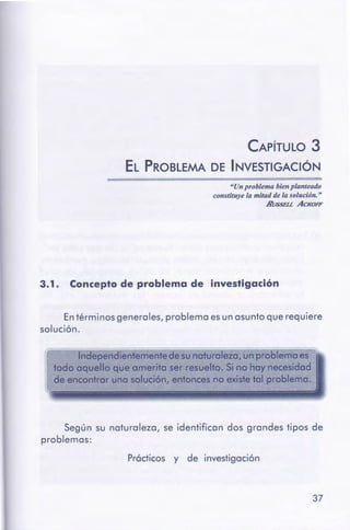 37
Prócticos y de investigación
Según su naturaleza, se identifican dos grandes tipos de
problemas:
En términos generales, problema es un asunto que requiere
solución.
3.1 . Conceptode problema de investigación
"Un problema bienplanteado
constituye la mitad de la solución. "
Hl/SSEU ACKOFF
CAPÍTULO 3
EL PROBLEMA DE INVESTIGACIÓN
 