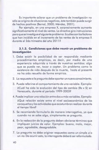 40
3.1 .2. Condiciones que debe reunir un problemade
investigación
1. Debe existir la posibilidad de ser respondido mediante
procedimientos empíricos, es decir, por medio de una
experiencia adquirida a través de nuestros sentidos: algo
que se pueda ver, tocar o captar. Un problema como la
existencia de vida después de la muerte, hasta el presente
no ha sido resuelto de forma empírica.
2. La respuestaa la pregunta debeaportar unnuevoconocimiento.
3. Puede referirse al comportamiento de una variable. Ejemplo:
iCuál ha sido la evolución del tipo de cambio (Bs x $) en
Venezuela, durante el período 1999-2003?
4. Puede implicar una relación entre doso másvariables. Ejemplo:
iQué relación existe entre el nivel socioeconómico de los
caraqueños y las actividadesqueacostumbran realizar durante
el tiempo libre?
5. Se recomienda formularlo de manera interrogativa, ya que
cuando no se sabe algo, simplemente se pregunta.
6. En la redacción de la pregunta deben obviarse términos que
impliquen juicios de valor. Ejemplos: bueno, malo, mejor,
peor, agradable, desagradable.
7. La pregunta no debe originar respuestas como un simple sio
un no. De ocurrir esto,la interrogante deberá serreformulada.
Es importante aclarar que un problema de investigación no
sólo se origina de situaciones negativas, éste también puede surgir
de hechos positivos (Bernal, 2000; Méndez, 2001 ).
Por ejemplo, en una empresa X, sorpresivamente aumenta
significativamente el nivel de ventas. La directiva gira instrucciones
para que se investigue el siguiente problema: icuá lesson losfactores
que han incidido en el incremento de las ventas de la empresa X
durante el 2do trimestre del año 2011?
 