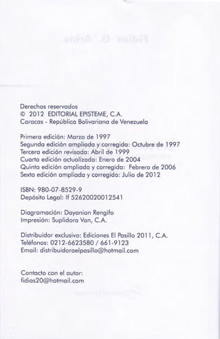 Contacto con el autor:
fidias20@hotmail.com
Distribuidor exclusivo: Ediciones El Pasillo 2011, C.A.
Teléfonos: 0212-6623580 / 661-9123
Email: distribuidoraelpasillo@hotmail.com
Diagramación: Dayanian Rengifo
Impresión: Suplidora Van, C.A.
ISBN: 980-07-8529-9
Depósito Legal: lf 52620020012541
Primera edición: Marzo de 1997
Segunda edición ampliada y corregida: Octubre de 1997
Tercera edición revisada: Abril de 1999
Cuarta edición actualizada: Enero de 2004
Quinta edición ampliada y corregida: Febrero de 2006
Sexta edición ampliada y corregida: Julio de 2012
Derechos reservados
© 2012 EDITORIALEPISTEME, C.A.
Caracas - República Bolivariana de Venezuela
 