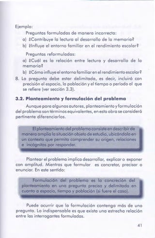 41
Puede ocurrir que la formulación contenga más de una
pregunta. Lo indispensable es que exista una estrecha relación
entre las interrogantes formuladas.
Formulación del problema es la concreción del
planteamiento en una pregunto precisa y delimitado en
cuanto a espacio, tiempo y población (si fuere el coso).
Plantear el problema implica desarrollar, explicar o exponer
con amplitud. Mientras que formular es concretar, precisar o
enunciar. En estesentido:
-- - -- -- - - - ~
Elplanteamientodel problema consisteendescribirde
mamfra ompt10la situaciónobjetode estudio,ubicóndolaen
uncontextoque permitacomprender su origen, relaciones
e incógnitospor responder.
3.2. Planteamiento y formulación del problema
Aunque para algunos autores, planteamientoyformulación
del problema sontérminos equivalentes, en estaobra seconsideró
pertinente diferenciarlos.
Ejemplo:
Preguntas formuladas de manera incorrecta:
a) iContribuye la lectura al desarrollo de la memoria?
b) ilnfluye el entorno familiar en el rendimiento escolar?
Preguntas reformuladas:
a) iCuál es la relación entre lectura y desarrollo de la
memoria?
b) iCómo influyeelentornofamiliar en el rendimientoescolar?
8. La pregunta debe estar delimitada, es decir, incluirá con
precisiónel espacio, la población y el tiempo o período al que
se refiere (ver sección3.3).
 