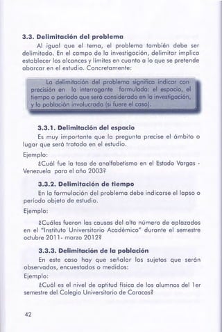 3.3.3. Delimitaciónde la población
En este caso hay que señalar los sujetos que serán
observados, encuestados o medidos:
Ejemplo:
iCuál es el nivel de aptitud física de los alumnos del 1 er
semestredel Colegio Universitario de Caracas?
42
3.3.2. Delimitación de tiempo
En la formulación del problema debe indicarse el lapso o
período objeto de estudio.
Ejemplo:
iCuáles fueron las causas del alto número de aplazados
en el "Instituto Universitario Académico" durante el semestre
octubre 2011- marzo 2012?
3.3. 1. Delimitacióndel espacio
Es muy importante que la pregunta precise el ámbito o
lugar que será tratado en el estudio.
Ejemplo:
iCuál fue la tasa de analfabetismo en el Estado Vargas -
Venezuela para el año 2003?
¡¡o.------
La delimitación del problema significa indicarCQn
precisión en lo interrogante formulada: et es~ el
tiempo o periodo que ser6considerado en la i~án,
y la población involucrada (ti fuere QI caso).
3.3. Delimitación del problema
Al igual que el tema, el problema también debe ser
delimitado. En el campo de la investigación, delimitar implica
establecer los alcances y límites en cuanto a lo que se pretende
abarcar en el estudio. Concretamente:
 