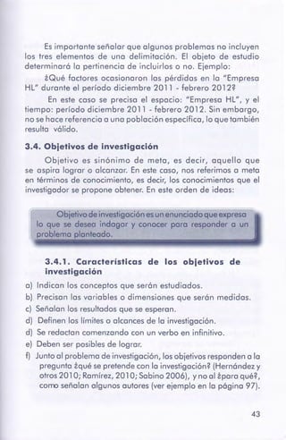 43
3.4. 1. Características de los ebjetlves de
investigación
a) Indican los conceptos que serán estudiados.
b) Precisan las variables o dimensiones que serán medidas.
c) Señalan los resultados que se esperan.
d) Definen los límites o alcances de la investigación.
d) Se redactan comenzando con un verbo en infinitivo.
e) Deben ser posibles de lograr.
f) Junto al problema de investigación, losobjetivos respondena la
pregunta zqué sepretende con la investigación?(Hernández y
otros 201 O; Ramírez, 201O; Sabino 2006), y no al áporo qué?,
como señalan algunos autores (ver ejemplo en la página 97).
Obietivode investigaciónesunenunciadoqueexpresa
lo que se desea indagar y conocer para responder a un
problema planteado.
3.4. Obietivos de investigación
Objetivo es sinónimo de meto, es decir, aquello que
se aspiro lograr o alcanzar. En este caso, nos referimos a meta
en términos de conocimiento, es decir, los conocimientos que el
investigador se propone obtener. En este orden de ideas:
Es importante señalar que algunos problemas no incluyen
los tres elementos de uno delimitación. El objeto de estudio
determinará lo pertinencia de incluirlos o no. Ejemplo:
iQué factores ocasionaron los pérdidas en lo "Empresa
HL" durante el período diciembre 2011 - febrero 2012?
En este coso se preciso el espacio: "Empresa HL", y el
tiempo: período diciembre 2011 - febrero 2012. Sin embargo,
no se hoce referencia o uno población específico, lo que también
resulto válido.
 