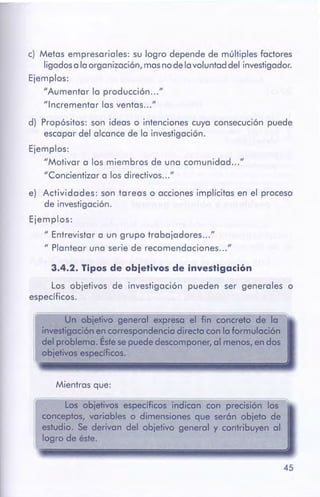 45
Los objetivos específicos indican con precisión los
conceptos, variables o dimensiones que serón objeto de
estudio. Se derivan del objetivo general y contribuyen al
logro de éste.
Mientras que:
~~-============================================~Un objetivo general expresa el fin concreto de la
investigaciónen correspondenciadirectacon la formulación
deJproblema. Éstesepuede descomponer,al menos,en dos
obiefivoses~dficos.
3.4.2. Tiposde ebjetlves de investigación
Los objetivos de investigación pueden ser generales o
específicos.
e) Actividades: son tareas o acciones implícitas en el proceso
de investigación.
Ejemplos:
" Entrevistar a un grupo trabajadores ... "
" Plantear una serie de recomendaciones ... "
d) Propósitos: son ideas o intenciones cuya consecución puede
escapar del alcance de la investigación.
Ejemplos:
"Motivar a los miembros de una comunidad ... "
"Concientizar a los directivos ... "
c) Metas empresariales: su logro depende de múltiples factores
ligados a la organización, mas no de la voluntad del investigador.
Ejemplos:
"Aumentar la producción "
"Incrementar las ventas "
 