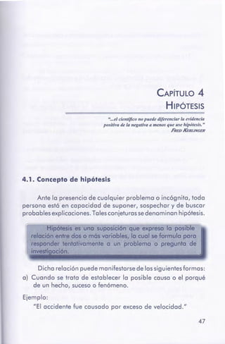 47
Ejemplo:
"El occidente fue causado por exceso de velocidad."
Dicho relación puede manifestarse de los siguientes formas:
a) Cuando se trata de establecer lo posible causa o el porqué
de un hecho, suceso o fenómeno.
Hipótesis es una suposiciónque expreso la posible
relación entre dos o mós variables, la cual se formulo paro
responder tentativamente a un problema o pregunto de
in · adón.
Ante la presencia de cualquier problema o incógnita, toda
persona est6 en capacidad de suponer, sospechar y de buscar
probables explicaciones. Talesconjeturas sedenominan hipótesis.
4. 1. Concepto de hipótesis
"...el científicono puede diferenciar la evidencia
positivade la negativa a menos que use hipátesis:"
FREOKfiRt.JNGER
CAPÍTULO 4
HIPÓTESIS
 