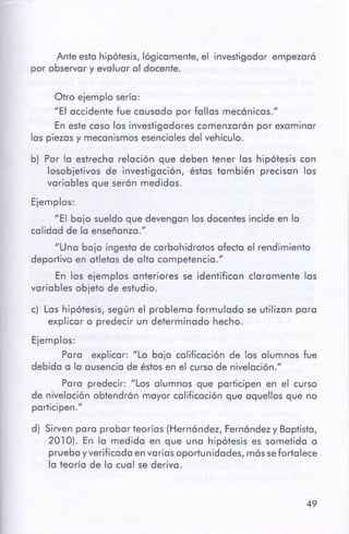 49
d) Sirven para probar teorías (Hernández, Fernández y Baptista,
201 O). En la medida en que una hipótesis es sometida a
prueba y verificada en varias oportunidades, mássefortalece
la teoría de la cual se deriva.
c) Las hipótesis, según el problema formulado se utilizan para
explicar o predecir un determinado hecho.
Ejemplos:
Para explicar: "La baja calificación de los alumnos fue
debida a la ausencia de éstos en el curso de nivelación."
Para predecir: "Los alumnos que participen en el curso
de nivelación obtendrán mayor calificación que aquellos que no
participen."
b) Por la estrecha relación que deben tener las hipótesis con
losobjetivos de investigación, éstas también precisan las
variables que serán medidas.
Ejemplos:
"El bajo sueldo que devengan los docentes incide en la
calidad de la enseñanza."
"Una baja ingesta de carbohidratos afecta el rendimiento
deportivo en atletas de alta competencia."
En los ejemplos anteriores se identifican claramente las
variables objeto de estudio.
Otro ejemplo sería:
"El accidente fue causado por fallas mecánicas."
En este caso los investigadores comenzarán por examinar
las piezas y mecanismos esenciales del vehículo.
Ante esta hipótesis, lógicamente, el investigador empezará
por observar y evaluar al docente.
 