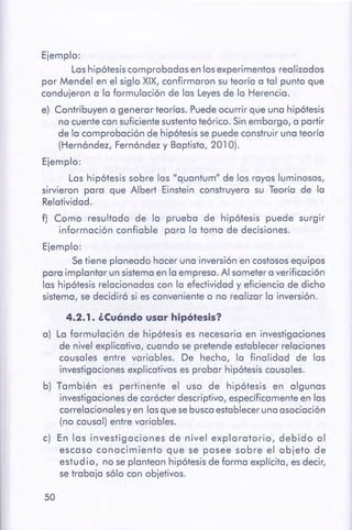 50
4.2.1. ¿cuóndo usar hipótesis?
a) La formulación de hipótesis es necesaria en investigaciones
de nivel explicativo, cuando se pretende establecer relaciones
causales entre variables. De hecho, la finalidad de las
investigaciones explicativas es probar hipótesis causales.
b) También es pertinente el uso de hipótesis en algunas
investigaciones de carácter descriptivo, específicamente en las
correlaciona lesy en las que se busca establecer una asociación
(no causal) entre variables.
c) En las investigaciones de nivel exploratorio, debido al
escaso conocimiento que se posee sobre el objeto de
estudio, no se plantean hipótesis de forma explícita, es decir,
se trabaja sólo con objetivos.
Ejemplo:
Las hipótesis comprobadas en los experimentos realizados
por Mendel en el siglo XIX, confirmaron su teoría a tal punto que
condujeron a la formulación de las Leyes de la Herencia.
e) Contribuyen a generar teorías. Puede ocurrir que una hipótesis
no cuente con suficiente sustento teórico. Sin embargo, a partir
de la comprobación de hipótesis se puede construir una teoría
(Hernández, Fernández y Baptista, 201 O).
Ejemplo:
Las hipótesis sobre los "quantum" de los rayos luminosos,
sirvieron para que Albert Einstein construyera su Teoría de la
Relatividad.
f) Como resultado de la prueba de hipótesis puede surgir
información confiable para la toma de decisiones.
Ejemplo:
Se tiene planeado hacer una inversión en costosos equipos
para implantar un sistema en la empresa. Al someter a verificación
las hipótesis relacionadas con la efectividad y eficiencia de dicho
sistema, se decidirá si es conveniente o no realizar la inversión.
 