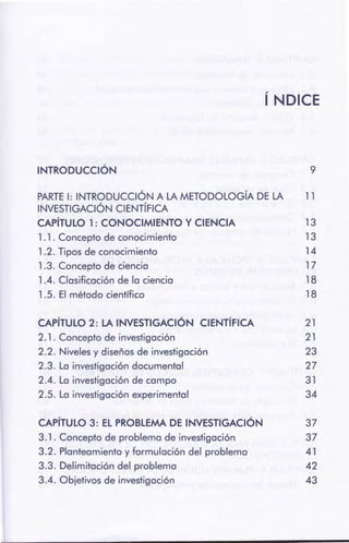 CAPÍTULO 3: EL PROBLEMA DE INVESTIGACIÓN 37
3.1. Concepto de problema de investigación 37
3.2. Planteamiento y formulación del problema 41
3.3. Delimitación del problema 42
3.4. Objetivos de investigación 43
CAPÍTULO 2: LA INVESTIGACIÓN CIENTÍFICA 21
2.1. Concepto de investigación 21
2.2. Niveles y diseños de investigación 23
2.3. La investigación documental 27
2.4. La investigación de campo 31
2.5. La investigación experimental 34
PARTE 1: INTRODUCCIÓN A LA METODOLOGÍA DE LA 11
INVESTIGACIÓN CIENTÍFICA
CAPÍTULO 1: CONOCIMIENTO Y CIENCIA 13
1. 1. Concepto de conocimiento 13
1.2. Tipos de conocimiento 14
1.3. Concepto de ciencia 17
1 .4. Clasificación de la ciencia 18
1.5. El método científico 18
INTRODUCCIÓN 9
ÍNDICE
 