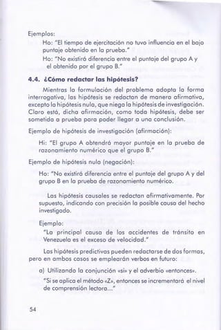 54
Lashipótesis predictivas pueden redactarse de dosformas,
pero en ambos casos se emplearán verbos en futuro:
a) Utilizando la conjunción «Si» y el adverbio «entonces».
"Si seaplica el método«Z», entoncesse incrementará el nivel
de comprensión lectora..."
Ejemplo:
"La principal causa de los accidentes de tránsito en
Venezuelaes el exceso de velocidad."
Las hipótesis causales se redactan afirmativamente. Por
supuesto,indicando con precisión la posible causa del hecho
investigado.
Ejemplo de hipótesis nula (negación):
Ho: "No existirá diferencia entre el puntaje del grupo A y del
grupo B en la prueba de razonamiento numérico.
4.4. ¿cómo redactar las hipótesis?
Mientras la formulación del problema adopta la formo
interrogativa, las hipótesis se redactan de manera afirmativa,
excepto la hipótesis nula, que niega la hipótesis de investigación.
Cloro está, dicha afirmación, como toda hipótesis, debe ser
sometida a prueba para poder llegar a una conclusión.
Ejemplo de hipótesis de investigación (afirmación):
Hi: "El grupo A obtendrá mayor puntaje en la prueba de
razonamiento numérico que el grupo B."
Ejemplos:
Ho: "El tiempo de ejercitación no tuvo influencia en el bajo
puntaje obtenido en la prueba."
Ho: "No existirá diferencia entre el puntaje del grupo A y
el obtenido por el grupo B."
 