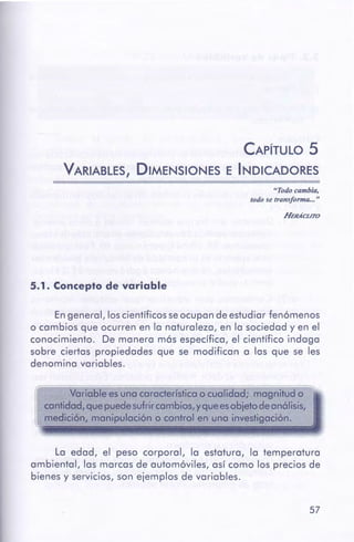 57
La edad, el peso corporal, la estatura, la temperatura
ambiental, las marcas de automóviles, así como los precios de
bienes y servicios, son ejemplos de variables.
Variable es una característicao cualidad; magnitud o
cantidad,quepuede sufrircambios,y queesobjetodeanólisis,
medición, manipulación o control en una investigación.
En general, loscientíficosseocupan deestudiar fenómenos
o cambios que ocurren en la naturaleza, en la sociedad y en el
conocimiento. De manera más específica, el científico indaga
sobre ciertas propiedades que se modifican a las que se les
denomina variables.
5.1. Concepto de variable
HEHÁCL./TO
"Todo cambia,
todo se transforma... "
CAPÍTULO 5
VARIABLES, DIMENSIONES E INDICADORES
 