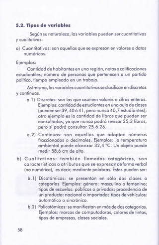 58
Ejemplos:
Cantidad de habitantes en una región, notaso calificaciones
estudiantiles, número de personas que pertenecen a un partido
político, tiempo empleado en un trabajo.
Asímismo, lasvariables cuantitativas se clasificanendiscretas
y continuas.
a. l) Discretas: son las que asumen valores o cifras enteras.
Ejemplos:cantidad de estudiantesen una aula de clases
(puedenser39, 40 ó 41, pero nunca 40,7 estudiantes);
otro ejemplo es la cantidad de libros que pueden ser
consultados, ya que nunca podró revisar 25,3 libros,
pero si podró consultar 25 ó 26.
a.2) Continuas: son aquellas que adoptan números
fraccionados o decimales. Ejemplos: la temperatura
ambiental puede alcanzar 32,4 ºC. Un objeto puede
medir 58,6 cm de alto.
b) Cualitativas: también llamadas categóricas, son
características o atributos que se expresandeformaverbal
(no numérica), es decir, mediante palabras. Éstaspueden ser:
b. 1) Dicotómicas: se presentan en sólo dos clases o
categorías. Ejemplos: género: masculino o femenino;
tipos de escuelas: públicas o privadas; procedencia de
un producto: nacional o importado; tipos de vehículos:
automótico o sincrónico.
b.2) Policotómicas:semanifiestan en mósde dos categorías.
Ejemplos: marcas de computadoras, colores de tintas,
tipos de empresas, clases sociales.
5.2. Tipos de variables
Segúnsu naturaleza, lasvariables pueden ser cuantitativas
y cualitativas:
a) Cuantitativas: son aquellas que se expresanen valores o datos
numéricos.
 