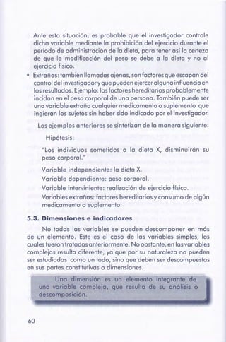 60
5.3. Dimensionese indicadores
No todas las variables se pueden descomponer en más
de un elemento. Este es el caso de las variables simples, las
cuales fueron tratadas anteriormente. No obstante, en lasvariables
complejas resulta diferente, ya que por su naturaleza no pueden
ser estudiadas como un todo, sino que deben ser descompuestas
en sus partes constitutivas o dimensiones.
Una dimensión es un elemento integrante de
una variable compleja, que resulta de su anólisis o
descomposición.
Ante esta situación, es probable que el investigador cont role
dicha variable mediante la prohibición del ejercicio durante el
período de administración de la dieta, para tener así la certeza
de que la modificación del peso se debe a la dieta y no al
ejercicio físico.
• Extrañas: también llamadas ajenas, son factores que escapan del
control del investigador y que pueden ejercer alguna influencia en
los resultados. Ejemplo: los factores hereditarios probablemente
incidan en el peso corporal de una persona. También puede ser
una variable extraña cualquier medicamento o suplemento que
ingieran los sujetos sin haber sido indicado por el investigador.
Los ejemplos anteriores se sintetizan de la manera siguiente:
Hipótesis:
"Los individuos sometidos a la dieta X, disminuirán su
peso corporal."
Variable independiente: la dieta X.
Variable dependiente: peso corporal.
Variable interviniente: realización de ejercicio físico.
Variables extrañas: factores hereditarios y consumo de algún
medicamento o suplemento.
 