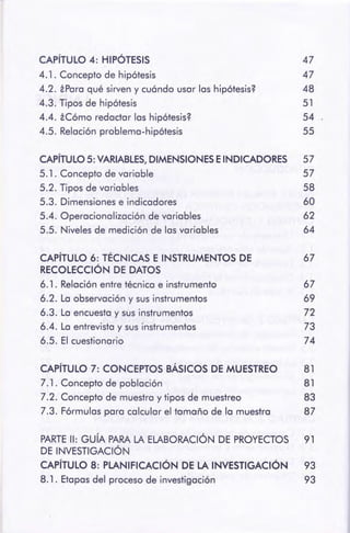 PARTE 11: GUÍA PARA LA ELABORACIÓNDE PROYECTOS 91
DE INVESTIGACIÓN
CAPÍTULO 8: PLANIFICACIÓN DE LA INVESTIGACIÓN 93
8.1 . Etapas del procesode investigación 93
CAPÍTULO 7: CONCEPTOS BÁSICOS DE MUESTREO 81
7. 1 . Concepto de población 81
7.2. Concepto de muestray tipos de muestreo 83
7.3. Fórmulaspara calcular el tamaño de la muestra 87
CAPÍTULO 6: TÉCNICAS E INSTRUMENTOSDE 67
RECOLECCIÓN DE DATOS
6.1. Relaciónentre técnica e instrumento 67
6.2. La observacióny sus instrumentos 69
6.3. La encuestay sus instrumentos 72
6.4. La entrevistay sus instrumentos 73
6.5. El cuestionario 74
CAPÍTULO5: VARIABLES, DIMENSIONESE INDICADORES 57
5.1. Concepto de variable 57
5.2. Tipos de variables 58
5.3. Dimensionese indicadores 60
5.4. Operacionalización de variables 62
5.5. Nivelesde medición de las variables 64
CAPÍTULO 4: HIPÓTESIS 47
4.1. Concepto de hipótesis 47
4.2. iPara qué sirven y cuándo usar las hipótesis? 48
4.3. Tipos de hipótesis 51
4.4. iCómo redactar las hipótesis? 54
4.5. Relaciónproblema-hipótesis 55
 