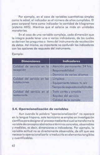 62
5.4. Operacionali:zaciónde variables
Aun cuando la palabra "operacionalización" no aparece
en la lengua hispana, estetecnicismo seemplea en investigación
científicapara designaral procesomedianteelcualse transforma la
variable de conceptosabstractosa términos concretos,observables
y medibles, es decir, dimensiones e indicadores. Por ejemplo, la
variable actitud no es directamente observable, de allí que sea
necesario operacional izarla o traducirla en elementos tangibles
y cuantificables.
Dimensiones Indicadores
Calidad de servicio en la - Atención permanente: 24 hrs.
recepción - Responsabilidad
- Dominio de varios idiomas
Calidad del servicio en las - Limpieza
habitaciones - Equipamientobásico: tv, a/c
---
-Tiempoderespuestaa sol~citude!_
Calidad del servicio en el - Trato cortés y amable
restaurante - Rapidez del servicio
~ - Calidad de la comida
Por ejemplo, en el caso de variables cuantitativas simples
como la edad, el indicador es el número de años cumplidos. El
peso corporal tiene como indicador la cantidad de kilogramos
(sistema MKS). Mientras que el salario se mide en unidades
monetarias.
En el caso de una variable compleja, cada dimensión que
la integra puede tener uno o varios indicadores, de los cuales
se derivan las preguntas o ítems del instrumento de recolección
de datos. Así mismo, es importante no confundir los indicadores
con las opciones de respuesta del instrumento.
Ejemplo:
 