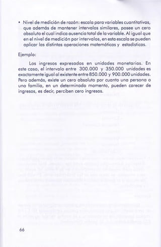 66
Ejemplo:
Los ingresos expresados en unidades monetarios. En
este caso, el intervalo entre 300.000 y 350.000 unidades es
exactamente igual al existenteentre 850.000 y 900.000 unidades.
Pero adem6s, existe un cero absoluto por cuanto una persona o
una familia, en un determinado momento, pueden carecer de
ingresos, es decir, perciben cero ingresos.
• Nivel de medición de razón: escala para variables cuantitativas,
que adem6s de mantener intervalos similares, posee un cero
absoluto el cual indica ausencia total de la variable. Al igual que
en el nivel de medición por intervalos, en esta escala se pueden
aplicar las distintas operaciones matem6ticas y estadísticas.
 