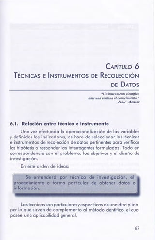 67
Los técnicos son particularesy específicos de uno disciplino,
por lo que sirven de complemento al método científico, el cual
posee una aplicabilidad general.
Se entenderó por técnico de investigación, el
procedimiento o formo particular de obtener datos o
información.
6.1. Relaciónentre técnica e instrumento
Uno vez efectuado lo operocionolizoción de los variables
y definidos los indicadores, es hora de seleccionar los técnicos
e instrumentos de recolección de datos pertinentes poro verificar
los hipótesis o responder los interrogantesformulados. Todo en
correspondencia con el problema, los objetivos y el diseño de
investigación.
En este orden de ideos:
"Un instrumento científico
abre una ventana al conocimiento."
/suc Asseo«
CAPÍTULO 6
TÉCNICAS E INSTRUMENTOS DE RECOLECCIÓN
DE DATOS
 