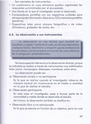 69
Sehace especial referencia a la observación directa, ya que
la indirecta se realiza a través de instrumentos muy sofisticados
tales como: microscopio, telescopio, monitores, entre otros.
La observación puede ser:
a) Observación simple o no participante
Es la que se realiza cuando el investigador observa de
manera neutral sin involucrarse en el medio o realidad
en la que se realiza el estudio.
b) Observación participante
En este caso el investigador pasa a formar parte de la
comunidad o medio donde se desarrolla el estudio.
Así mismo, la observación también se clasifica en:
• Observación libre o no estructurada
Es la que se ejecuta en función de un objetivo, pero sin una
a Lo observación es uno técnico que consiste en
visualizar o captormediantelo visto, en formo sistemótico,
cualquier hecho, fenómenoo situaciónque se produzca en
la naturaleza o en la sociedad, en función de unosobjetivos
1
de investigación preestablecidos.
6.2. La observacióny susinstrumentos
Son ejemplos de instrumentos:
• Un cuestionario en cuya estructura quedan registradas las
respuestas suministradas por el encuestado.
• Una libreta en la que el investigador anota lo observado.
• Computadoras portátiles con sus respectivas unidades para
almacenaje de información: disco duro, CD o memorias portátiles
(pendrive).
• Dispositivos tales como cámara fotográfica y de video
(filmadora), grabador de audio, etc.
 