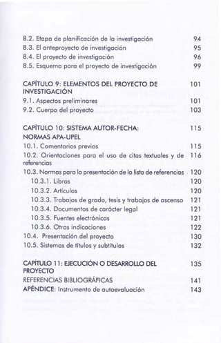 CAPÍTULO 11: EJECUCIÓN O DESARROLLO DEL 135
PROYECTO
REFERENCIAS BIBLIOGRÁFICAS 141
APÉNDICE: Instrumento de autoevaluación 143
10.3.2. Artículos 120
10.3.3. Trabajos de grado, tesis y trabajos de ascenso 121
10.3.4. Documentos de carácter legal 121
10.3 .5. Fuentes electrónicas 121
10.3.6. Otras indicaciones 122
10.4. Presentación del proyecto 130
10.5. Sistemas de títulos y subtítulos 132
115CAPÍTULO 1 O: SISTEMAAUTOR-FECHA:
NORMAS APA-UPEL
10.1. Comentarios previos 115
10.2. Orientaciones para el uso de citas textuales y de 116
referencias
10.3. Normas para la presentación de la lista de referencias 120
10.3.1. Libros 120
101
103
101CAPÍTULO 9: ELEMENTOS DEL PROYECTO DE
INVESTIGACIÓN
9. 1 . Aspectos preliminares
9.2. Cuerpo del proyecto
94
95
96
99
8.2. Etapa de planificación de la investigación
8.3. El anteproyecto de investigación
8.4. El proyecto de investigación
8.5. Esquema para el proyecto de investigación
 