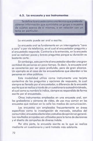 72
La encuesta puede ser oral o escrita:
La encuesta oral sefundamenta en un interrogatorio "cara
a cara" o por vía telefónica, en el cual el encuestador pregunta y
el encuestado responde. Contraria a la entrevista, en la encuesta
oral se realizan pocas y breves preguntas porque su duración es
bastante corta.
Sinembargo, esto permite al encuestador abordar una gran
cantidad de personas en poco tiempo. Es decir, la encuesta oral
se caracteriza por ser poco profunda, pero de gran alcance.
Un ejemplo es el caso de los encuestadores que abordan a las
personas en sitios públicos.
Esta modalidad utiliza como instrumento una tarjeta
contentiva de las preguntas y opciones de respuesta, la cual
siempre es llenada por el encuestador, a diferencia de la encuesta
escrita que serealiza a travésde uncuestionario autoadministrado,
el cual como sunombre lo indica, siempre esrespondido de forma
escrita por el encuestado.
Otros instrumentos empleados en una encuesta oral, son
las grabadoras y cámaras de video, de uso muy común en las
encuestas que realizan en la calle los medios de comunicación.
Las encuestas son empleadas frecuentemente en áreas
específicas como la investigación de mercado, estudios del
consumidor,encuestaselectorales y estudios de opinión engeneral.
Los resultadosarrojados sonutilizados para la toma de decisiones
y el diseño de campañas de diversa índole.
Por otra parte, la encuesta escrita es la que se realiza
mediante un cuestionario y será tratada más adelante.
Sedefine loencuestocomo unotécnica que pretende
obtenerinformaciónque suministro un grupo o muestra
de sujetos acerco de sí mismos, o en relación con un
temo en particular.
6.3. La encuesta y susinstrumentos
 