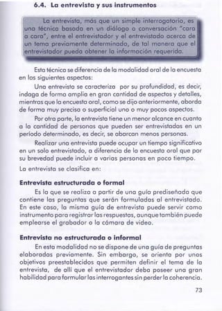 73
Entrevistano estructuradao informal
En esta modalidad no sedispone de una guía de preguntas
elaboradas previamente. Sin embargo, se orienta por unos
objetivos preestablecidos que permiten definir el temo de la
entrevista, de allí que el entrevistador deba poseer una gran
habilidad para formular las interrogantes sin perder la coherencia.
Entrevistaestructuradao formal
Es la que se realiza a partir de una guía prediseñada que
contiene las preguntas que serán formuladas al entrevistado.
En este caso, la misma guía de entrevista puede servir como
instrumento para registrar las respuestas,aunque también puede
emplearse el grabador o la cámara de video.
Estatécnica sediferencia de la modalidad oral de la encuesta
en los siguientes aspectos:
Una entrevista se caracteriza por su profundidad, es decir,
indaga de forma amplia en gran cantidad de aspectosy detalles,
mientras que la encuestaoral, como se dijo anteriormente, aborda
de forma muy precisa o superficial uno o muy pocos aspectos.
Por otra parte, la entrevistatiene un menor alcance en cuanto
a la cantidad de personas que pueden ser entrevistadas en un
período determinado, es decir, se abarcan menos personas.
Realizar una entrevista puede ocupar un tiempo significativo
en un solo entrevistado, a diferencia de la encuesta oral que por
su brevedad puede incluir a varias personas en poco tiempo.
La entrevista se clasifica en:
La entrevista, mós que un simple interrogatorio, es
uno técnico basada en un diólogo o conversación "coro
a cere", entre el entrevistador y el entrevistado acerca de
un temo previamente determinado, de tal manera que el
entrevistador pueda obtener la información requerido.
6.4. La entrevista y susinstrumentos
 