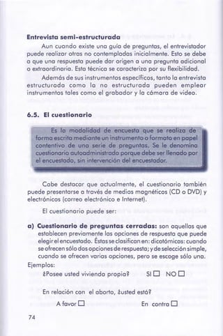 74
En contra DA favor O
En relación con el aborto, iusted est6?
SID NOD¿Posee usted vivienda propia?
a) Cuestionariode preguntas cerradas: son aquellas que
establecen previamente las opciones de respuesta que puede
elegir el encuestado. Éstasseclasifican en: dicotómicas: cuando
seofrecen sólo dos opciones de respuesta; y de selección simple,
cuando se ofrecen varias opciones, pero se escoge sólo una.
Ejemplos:
Cabe destacar que actualmente, el cuestionario también
puede presentarse a través de medios magnéticos (CD o DVD) y
electrónicos (correo electrónico e Internet).
El cuestionario puede ser:
Es la modalidod de encuesto que se realiza de
forma escrita mediante un instrumento o formato en papel
contentivo de una serie de preguntas. Se le denomino
cuestionario autoadministrado porque debe serllenado por
el encuestado, sin intervencióndel encuestador.
6.5. El cuestionario
Entrevista semi-estructurada
Aun cuando existe una guía de preguntas, el entrevistador
puede realizar otras no contempladas inicialmente. Esto se debe
a que una respuesta puede dar origen a una pregunta adicional
o extraordinaria. Esta técnica se caracteriza por su flexibilidad.
Además de sus instrumentos específicos, tanto la entrevista
estructurada como la no estructurada pueden emplear
instrumentos tales como el grabador y la cámara de video.
 